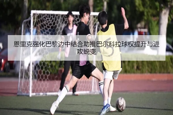 恩里克强化巴黎边中结合助推巴尔科拉球权提升与进攻蜕变